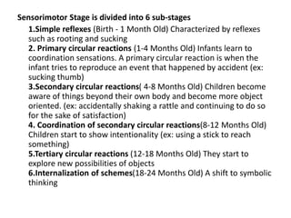 Sensorimotor Stage is divided into 6 sub-stages
1.Simple reflexes (Birth - 1 Month Old) Characterized by reflexes
such as rooting and sucking
2. Primary circular reactions (1-4 Months Old) Infants learn to
coordination sensations. A primary circular reaction is when the
infant tries to reproduce an event that happened by accident (ex:
sucking thumb)
3.Secondary circular reactions( 4-8 Months Old) Children become
aware of things beyond their own body and become more object
oriented. (ex: accidentally shaking a rattle and continuing to do so
for the sake of satisfaction)
4. Coordination of secondary circular reactions(8-12 Months Old)
Children start to show intentionality (ex: using a stick to reach
something)
5.Tertiary circular reactions (12-18 Months Old) They start to
explore new possibilities of objects
6.Internalization of schemes(18-24 Months Old) A shift to symbolic
thinking
 