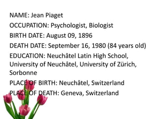 NAME: Jean Piaget
OCCUPATION: Psychologist, Biologist
BIRTH DATE: August 09, 1896
DEATH DATE: September 16, 1980 (84 years old)
EDUCATION: Neuchâtel Latin High School,
University of Neuchâtel, University of Zürich,
Sorbonne
PLACE OF BIRTH: Neuchâtel, Switzerland
PLACE OF DEATH: Geneva, Switzerland
 
