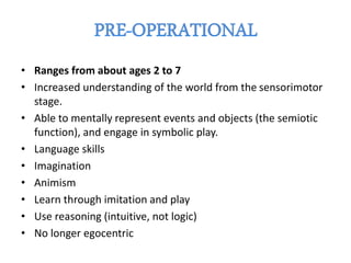 • Ranges from about ages 2 to 7
• Increased understanding of the world from the sensorimotor
stage.
• Able to mentally represent events and objects (the semiotic
function), and engage in symbolic play.
• Language skills
• Imagination
• Animism
• Learn through imitation and play
• Use reasoning (intuitive, not logic)
• No longer egocentric
 