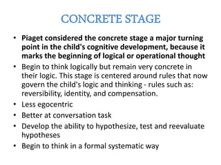 • Piaget considered the concrete stage a major turning
point in the child's cognitive development, because it
marks the beginning of logical or operational thought
• Begin to think logically but remain very concrete in
their logic. This stage is centered around rules that now
govern the child's logic and thinking - rules such as:
reversibility, identity, and compensation.
• Less egocentric
• Better at conversation task
• Develop the ability to hypothesize, test and reevaluate
hypotheses
• Begin to think in a formal systematic way
 
