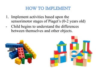 1. Implement activities based upon the
sensorimotor stages of Piaget’s (0-2 years old)
- Child begins to understand the differences
between themselves and other objects.
 