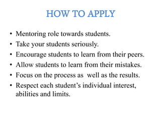 • Mentoring role towards students.
• Take your students seriously.
• Encourage students to learn from their peers.
• Allow students to learn from their mistakes.
• Focus on the process as well as the results.
• Respect each student’s individual interest,
abilities and limits.
 