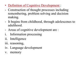 • Definition of Cognitive Development :
- Construction of thought processes including
remembering, problem solving and decision
making.
- It begins from childhood, through adolescenes to
adulthood.
- Areas of cognitive development are :
i. Information processing
ii. Intelligence
iii. reasoning,
iv. Language development
v. memory
 