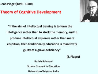Jean Piaget(1896- 1980)
Theory of Cognitive Development
“If the aim of intellectual training is to form the
intelligence rather than to stock the memory, and to
produce intellectual explorers rather than mere
erudition, then traditionally education is manifestly
guilty of a grave deficiency”
(J. Piaget)
Razieh Rahmani
Scholar Student in Education
University of Mysore, India
 