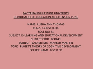 SAVITRIBAI PHULE PUNE UNIVERSITY
DEPARTMENT OF EDUCATION AD EXTENSION PUNE
NAME: ALISHA ANN THOMAS
CLASS: T.Y B.SC.B.ED.
ROLL NO: 41
SUBJECT: E- LEARNING AND EDUCATIONAL DEVELOPMENT
SUBJECT CODE: BED641
SUBJECT TEACHER: MR. MAHESH MALI SIR
TOPIC: PIAGET'S THEORY OF COGNITIVE DEVELOPMENT
COURSE NAME: B.SC.B.ED
 