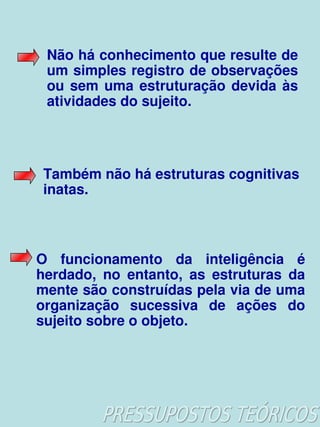 Não há conhecimento que resulte de 
     um simples registro de observações 
     ou  sem  uma  estruturação  devida  às 
     atividades do sujeito.




     Também não há estruturas cognitivas 
     inatas.



    O  funcionamento  da  inteligência  é 
    herdado,  no  entanto,  as  estruturas  da 
    mente são construídas pela via de uma 
    organização  sucessiva  de  ações  do 
    sujeito sobre o objeto.




                        
 
