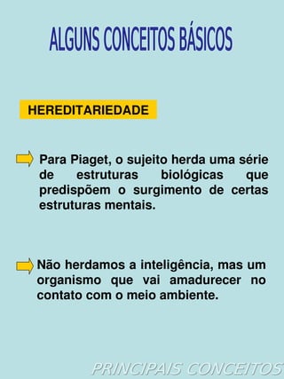 HEREDITARIEDADE


     Para Piaget, o sujeito herda uma série 
     de    estruturas     biológicas   que 
     predispõem  o  surgimento  de  certas 
     estruturas mentais. 



     Não herdamos a inteligência, mas um 
     organismo  que  vai  amadurecer  no 
     contato com o meio ambiente. 



                       
 