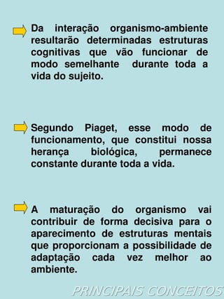 Da  interação  organismo­ambiente 
    resultarão  determinadas  estruturas 
    cognitivas  que  vão  funcionar  de 
    modo  semelhante    durante  toda  a 
    vida do sujeito. 




    Segundo  Piaget,  esse  modo  de 
    funcionamento,  que  constitui  nossa 
    herança     biológica,     permanece 
    constante durante toda a vida.



    A  maturação  do  organismo  vai 
    contribuir  de  forma  decisiva  para  o 
    aparecimento  de  estruturas  mentais 
    que  proporcionam  a  possibilidade  de 
    adaptação  cada  vez  melhor  ao 
    ambiente.
                      
 