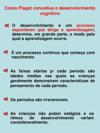 Como Piaget conceitua o desenvolvimento 
               cognitivo

    O  desenvolvimento  é  um  processo 
    espontâneo  que  dirige  a  aprendizagem; 
    determina,  em  grande  parte,  o  modo  pelo 
    qual a aprendizagem ocorre.


    É um processo contínuo que começa com 
    nascimento.


    As  faixas  etárias  p/  cada  período  são 
    idades  médias  nas  quais  as  crianças 
    geralmente  demonstram  características  de 
    pensamento de cada período.


    Os períodos são irreversíveis.


    As  crianças  não  pulam  estágios  e  os 
    ritmos  de  desenvolvimento  variam 
    consideravelmente.  
 