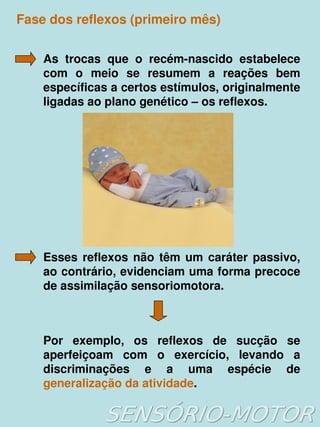 Fase dos reflexos (primeiro mês)


    As  trocas  que  o  recém­nascido  estabelece 
    com  o  meio  se  resumem  a  reações  bem 
    específicas a certos estímulos, originalmente 
    ligadas ao plano genético – os reflexos.




    Esses  reflexos  não  têm  um  caráter  passivo, 
    ao contrário, evidenciam uma forma precoce 
    de assimilação sensoriomotora.



    Por  exemplo,  os  reflexos  de  sucção  se 
    aperfeiçoam  com  o  exercício,  levando  a 
    discriminações  e  a  uma  espécie  de 
    generalização da atividade.
                          
 