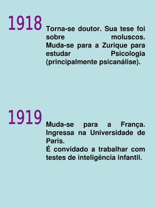 Torna­se  doutor.  Sua  tese  foi 
    sobre               moluscos.
    Muda­se  para  a  Zurique  para 
    estudar             Psicologia 
    (principalmente psicanálise).




    Muda­se  para  a  França. 
    Ingressa  na  Universidade  de 
    Paris.
    É  convidado  a  trabalhar  com 
    testes de inteligência infantil.



               
 