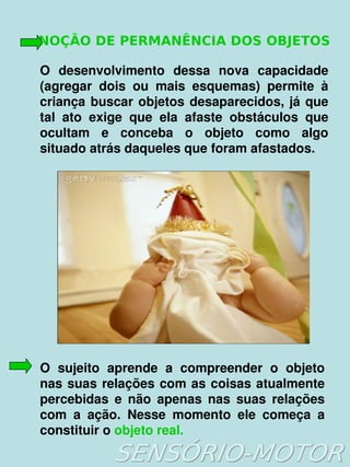 NOÇÃO DE PERMANÊNCIA DOS OBJETOS

    O  desenvolvimento  dessa  nova  capacidade 
    (agregar  dois  ou  mais  esquemas)  permite  à 
    criança  buscar  objetos  desaparecidos,  já  que 
    tal  ato  exige  que  ela  afaste  obstáculos  que 
    ocultam  e  conceba  o  objeto  como  algo 
    situado atrás daqueles que foram afastados. 




    O  sujeito  aprende  a  compreender  o  objeto 
    nas  suas  relações  com  as  coisas  atualmente 
    percebidas  e  não  apenas  nas  suas  relações 
    com  a  ação.  Nesse  momento  ele  começa  a 
    constituir o objeto real.
                            
 