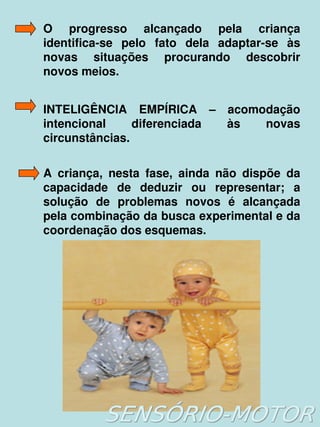 O  progresso  alcançado  pela  criança 
    identifica­se  pelo  fato  dela  adaptar­se  às 
    novas  situações  procurando  descobrir 
    novos meios. 


    INTELIGÊNCIA  EMPÍRICA  –  acomodação 
    intencional     diferenciada  às  novas 
    circunstâncias.

    A  criança,  nesta  fase,  ainda  não  dispõe  da 
    capacidade  de  deduzir  ou  representar;  a 
    solução  de  problemas  novos  é  alcançada 
    pela combinação da busca experimental e da 
    coordenação dos esquemas.




                           
 