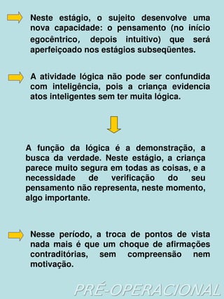 Neste  estágio,  o  sujeito  desenvolve  uma 
     nova  capacidade:  o  pensamento  (no  início 
     egocêntrico, depois  intuitivo)  que  será 
     aperfeiçoado nos estágios subseqüentes.


     A  atividade  lógica  não  pode  ser  confundida 
     com  inteligência,  pois  a  criança  evidencia 
     atos inteligentes sem ter muita lógica.




    A  função  da  lógica  é  a  demonstração,  a 
    busca  da  verdade.  Neste  estágio,  a  criança 
    parece muito segura em todas as coisas, e a 
    necessidade  de  verificação  do  seu 
    pensamento não representa, neste momento, 
    algo importante.



     Nesse  período,  a  troca  de  pontos  de  vista 
     nada  mais  é  que  um  choque  de  afirmações 
     contraditórias,  sem  compreensão  nem 
     motivação.
                            
 