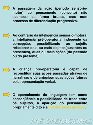 A  passagem  da  ação  (período  sensório­
    motor)  ao  pensamento  (conceito)  não 
    acontece  de  forma  brusca,  mas  num 
    processo de diferenciação progressivo.



    Ao contrário da inteligência sensório­motora, 
    a  inteligência  pré­operatória  independe  da 
    percepção,  possibilitando  ao  sujeito 
    relacionar dois ou mais objetos(ausentes ou 
    presentes), duas ou mais ações (do passado 
    ou do presente).


    A  criança  pré­operatória  é  capaz  de 
    reconstituir suas ações passadas através de 
    narrativas e de antecipar suas ações futuras 
    pela representação verbal.


    O  aparecimento  da  linguagem  tem  como 
    conseqüência  a  possibilidade  de  troca  entre 
    os  sujeitos,  a  aparição  do  pensamento 
    propriamente dito e a interiorização da ação.

                          
 