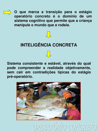 O  que  marca  a  transição  para  o  estágio 
        operatório  concreto  é  o  domínio  de  um 
        sistema cognitivo que permite que a criança 
        manipule o mundo que a rodeia.




            INTELIGÊNCIA CONCRETA



    Sistema  consistente  e  estável,  através  do  qual 
    pode  compreender  a  realidade  objetivamente, 
    sem  cair  em  contradições  típicas  do  estágio 
    pré­operatório.




                              
 