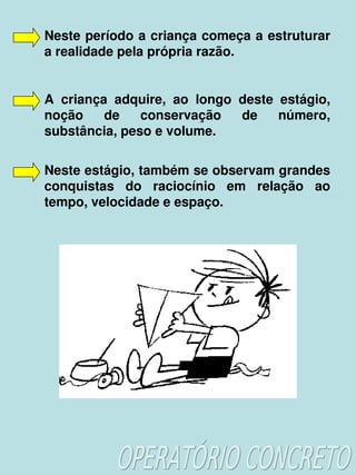 Neste período a criança começa a estruturar 
    a realidade pela própria razão.


    A  criança  adquire,  ao  longo  deste  estágio, 
    noção  de  conservação  de  número, 
    substância, peso e volume.

    Neste estágio, também se observam grandes 
    conquistas  do  raciocínio  em  relação  ao 
    tempo, velocidade e espaço.




                           
 