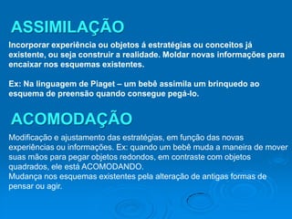 ASSIMILAÇÃO
Incorporar experiência ou objetos á estratégias ou conceitos já
existente, ou seja construir a realidade. Moldar novas informações para
encaixar nos esquemas existentes.

Ex: Na linguagem de Piaget – um bebê assimila um brinquedo ao
esquema de preensão quando consegue pegá-lo.


ACOMODAÇÃO
Modificação e ajustamento das estratégias, em função das novas
experiências ou informações. Ex: quando um bebê muda a maneira de mover
suas mãos para pegar objetos redondos, em contraste com objetos
quadrados, ele está ACOMODANDO.
Mudança nos esquemas existentes pela alteração de antigas formas de
pensar ou agir.
 