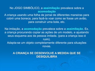 No JOGO SIMBÓLICO, a assimilação prevalece sobre a
                         acomodação
A criança usando uma folha de jornal de diferentes maneiras para
 cobrir uma boneca, para fazê-la voar como se fosse um avião,
                  para construir uma bola, etc.

Na imitação, a acomodação prevalece sobre a assimilação. Ex.
a criança procurando copiar as ações de um modelo, e ajustando
  seus esquema aos da pessoa imitada. (para a criança isso é
                             ruim).
  Adapta-se um objeto completamente diferente para situações
                             novas.

      A CRIANÇA SE DESENVOLVE A MEDIDA QUE SE
                    DESIQUILIBRA
 
