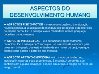 ASPECTOS DO
    DESENVOLVIMENTO HUMANO
 ASPECTOS FISICO-MOTOR – crescimento orgânico á maturação
neurofisiológica, á capacidade de manipulação de objetos e de exercício
do próprio corpo. Ex: a criança leva a mamadeira á boca porque já
coordena os movimentos.

 ASPECTO INTELECTUAL - é a capacidade de pensamento,
raciocínio. Ex: a criança de 2 anos que usa um cabo de vassoura para
puxar um brinquedo que está embaixo de um móvel ou um jovem que
planeja seus gastos a partir de sua mesada.

 ASPECTO AFETIVO-EMOCIONAL – é o modo particular de o
individuo integrar as suas experiências. É o sentir. A vergonha que
sentimos em alguma situações, o medo em outras, a alegria de rever um
amigo querido.
 