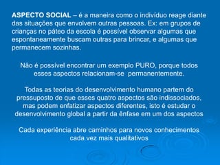 ASPECTO SOCIAL – é a maneira como o indivíduo reage diante
das situações que envolvem outras pessoas. Ex: em grupos de
crianças no páteo da escola é possível observar algumas que
espontaneamente buscam outras para brincar, e algumas que
permanecem sozinhas.

  Não é possível encontrar um exemplo PURO, porque todos
      esses aspectos relacionam-se permanentemente.

   Todas as teorias do desenvolvimento humano partem do
pressuposto de que esses quatro aspectos são indissociados,
  mas podem enfatizar aspectos diferentes, isto é estudar o
desenvolvimento global a partir da ênfase em um dos aspectos

  Cada experiência abre caminhos para novos conhecimentos
                  cada vez mais qualitativos
 