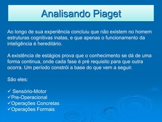 Analisando Piaget
Ao longo de sua experiência concluiu que não existem no homem
estruturas cognitivas inatas, e que apenas o funcionamento da
inteligência é hereditário.

A existência de estágios prova que o conhecimento se dá de uma
forma continua, onde cada fase é pré requisito para que outra
ocorra. Um período constrói a base do que vem a seguir.

São eles:

 Sensório-Motor
Pre-Operacional
Operações Concretas
Operações Formais
 