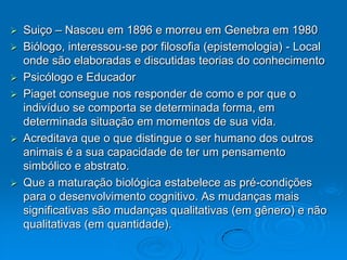    Suiço – Nasceu em 1896 e morreu em Genebra em 1980
   Biólogo, interessou-se por filosofia (epistemologia) - Local
    onde são elaboradas e discutidas teorias do conhecimento
   Psicólogo e Educador
   Piaget consegue nos responder de como e por que o
    indivíduo se comporta se determinada forma, em
    determinada situação em momentos de sua vida.
   Acreditava que o que distingue o ser humano dos outros
    animais é a sua capacidade de ter um pensamento
    simbólico e abstrato.
   Que a maturação biológica estabelece as pré-condições
    para o desenvolvimento cognitivo. As mudanças mais
    significativas são mudanças qualitativas (em gênero) e não
    qualitativas (em quantidade).
 