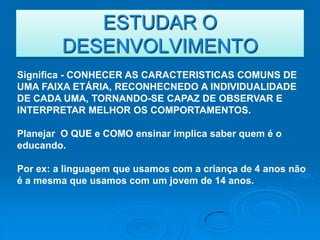 ESTUDAR O
         DESENVOLVIMENTO
Significa - CONHECER AS CARACTERISTICAS COMUNS DE
UMA FAIXA ETÁRIA, RECONHECNEDO A INDIVIDUALIDADE
DE CADA UMA, TORNANDO-SE CAPAZ DE OBSERVAR E
INTERPRETAR MELHOR OS COMPORTAMENTOS.

Planejar O QUE e COMO ensinar implica saber quem é o
educando.

Por ex: a linguagem que usamos com a criança de 4 anos não
é a mesma que usamos com um jovem de 14 anos.
 