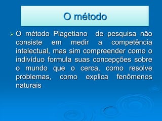 O método
O   método Piagetiano de pesquisa não
 consiste em medir a competência
 intelectual, mas sim compreender como o
 indivíduo formula suas concepções sobre
 o mundo que o cerca, como resolve
 problemas, como explica fenômenos
 naturais
 