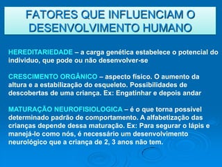 FATORES QUE INFLUENCIAM O
     DESENVOLVIMENTO HUMANO

HEREDITARIEDADE – a carga genética estabelece o potencial do
individuo, que pode ou não desenvolver-se

CRESCIMENTO ORGÂNICO – aspecto físico. O aumento da
altura e a estabilização do esqueleto. Possibilidades de
descobertas de uma criança. Ex: Engatinhar e depois andar

MATURAÇÃO NEUROFISIOLOGICA – é o que torna possível
determinado padrão de comportamento. A alfabetização das
crianças depende dessa maturação. Ex: Para segurar o lápis e
manejá-lo como nós, é necessário um desenvolvimento
neurológico que a criança de 2, 3 anos não tem.
 