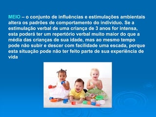 MEIO – o conjunto de influências e estimulações ambientais
altera os padrões de comportamento do indivíduo. Se a
estimulação verbal de uma criança de 3 anos for intensa,
esta poderá ter um repertório verbal muito maior do que a
média das crianças de sua idade, mas ao mesmo tempo
pode não subir e descer com facilidade uma escada, porque
esta situação pode não ter feito parte de sua experiência de
vida
 