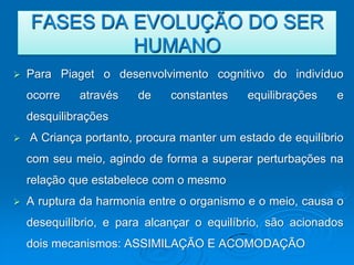 FASES DA EVOLUÇÃO DO SER
             HUMANO
   Para Piaget o desenvolvimento cognitivo do indivíduo
    ocorre   através    de    constantes    equilibrações   e
    desquilibrações
   A Criança portanto, procura manter um estado de equilíbrio
    com seu meio, agindo de forma a superar perturbações na
    relação que estabelece com o mesmo
   A ruptura da harmonia entre o organismo e o meio, causa o
    desequilíbrio, e para alcançar o equilíbrio, são acionados
    dois mecanismos: ASSIMILAÇÃO E ACOMODAÇÃO
 