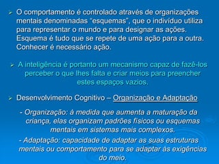    O comportamento é controlado através de organizações
    mentais denominadas “esquemas”, que o indivíduo utiliza
    para representar o mundo e para designar as ações.
    Esquema é tudo que se repete de uma ação para a outra.
    Conhecer é necessário ação.

   A inteligência é portanto um mecanismo capaz de fazê-los
      perceber o que lhes falta e criar meios para preencher
                       estes espaços vazios.

   Desenvolvimento Cognitivo – Organização e Adaptação
    - Organização: à medida que aumenta a maturação da
      criança, elas organizam padrões físicos ou esquemas
              mentais em sistemas mais complexos.
    - Adaptação: capacidade de adaptar as suas estruturas
    mentais ou comportamento para se adaptar às exigências
                            do meio.
 