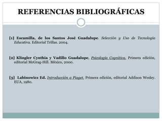 REFERENCIAS BIBLIOGRÁFICAS
[1] Escamilla, de los Santos José Guadalupe. Selección y Uso de Tecnología
Educativa. Editorial Trillas. 2004.
[2] Klingler Cynthia y Vadillo Guadalupe, Psicología Cognitiva. Primera edición,
editorial McGrag-Hill. México, 2000.
[3] Labinowicz Ed. Introducción a Piaget. Primera edición, editorial Addison Wesley.
EUA, 1980.
 