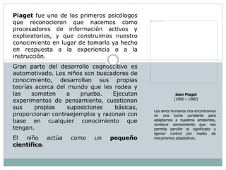 Piaget fue uno de los primeros psicólogos
que reconocieron que nacemos como
procesadores de información activos y
exploratorios, y que construimos nuestro
conocimiento en lugar de tomarlo ya hecho
en respuesta a la experiencia o a la
instrucción.
Gran parte del desarrollo cognoscitivo es
automotivado. Los niños son buscadores de
conocimiento, desarrollan sus propias
teorías acerca del mundo que les rodea y
las someten a prueba. Ejecutan
experimentos de pensamiento, cuestionan
sus propias suposiciones básicas,
proporcionan contraejemplos y razonan con
base en cualquier conocimiento que
tengan.
El niño actúa como un pequeño
científico.
Jean Piaget
(1896 – 1980)
Los seres humanos nos encontramos
en una lucha constante para
adaptarnos a nuestros ambientes,
construir conocimiento que nos
permita percibir el significado y
ejercer control por medio de
mecanismos adaptativos.
 