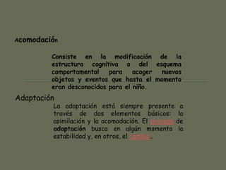 La adaptación está siempre presente a
través de dos elementos básicos: la
asimilación y la acomodación. El proceso de
adaptación busca en algún momento la
estabilidad y, en otros, el cambio..
Acomodación
Adaptación
Consiste en la modificación de la
estructura cognitiva o del esquema
comportamental para acoger nuevos
objetos y eventos que hasta el momento
eran desconocidos para el niño.
 