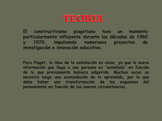 El constructivismo piagetiano tuvo un momento
particularmente influyente durante las décadas de 1960
y 1970, impulsando numerosos proyectos de
investigación e innovación educativa.
Para Piaget, la idea de la asimilación es clave, ya que la nueva
información que llega a una persona es 'asimilada' en función
de lo que previamente hubiera adquirido. Muchas veces se
necesita luego una acomodación de lo aprendido, por lo que
debe haber una transformación de los esquemas del
pensamiento en función de las nuevas circunstancias.
 