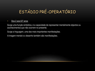 ESTÁDIO PRÉ-OPERATÓRIO
• Dos 2 aos 6/7 anos
Surge uma função simbólica, é a capacidade de representar mentalmente objectos ou
acontecimentos que não ocorrem no presente.
Surge a linguagem, uma das mais importantes manifestações.
A imagem mental e o desenho também são manifestações.
 