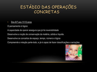 ESTÁDIO DAS OPERAÇÕES
CONCRETAS
• Dos 6/7 aos 11/12 anos
O pensamento é lógico
A capacidade de operar assegura que já há reversibilidade
Desenvolve a noção de conservação da matéria, sólida e liquida.
Desenvolve os conceitos de espaço, tempo, número e lógica
Compreende a relação parte-todo, e já é capaz de fazer classificações e seriações
 