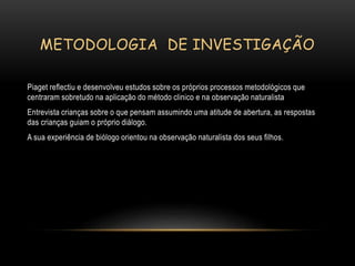 METODOLOGIA DE INVESTIGAÇÃO
Piaget reflectiu e desenvolveu estudos sobre os próprios processos metodológicos que
centraram sobretudo na aplicação do método clinico e na observação naturalista
Entrevista crianças sobre o que pensam assumindo uma atitude de abertura, as respostas
das crianças guiam o próprio diálogo.
A sua experiência de biólogo orientou na observação naturalista dos seus filhos.
 