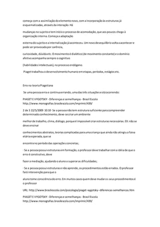 começa coma assimilaçãodoelementonovo,comaincorporaçãoàs estruturasjá
esquematizadas,atravésdainteração.Há
mudançasno sujeitoe teminícioo processode acomodação,que aospoucos chega à
organizaçãointerna.Começaa adaptação
externadosujeitoe ainternalizaçãojáaconteceu.Umnovodesequilíbriovoltaaacontecere
pode serprovocadapor carência,
curiosidade,dúvidaetc.Omovimentoé dialético(de movimentoconstante) e odomínio
afetivoacompanhasempre ocognitivo
(habilidadesintelectuais),noprocessoendógeno.
Piagettrabalhouodesenvolvimentohumanoemetapas,períodos,estágiosetc.
Erro na teoriaPiagetiana
Se umapessoaerra e continuaerrando,umadastrês situaçõesestáocorrendo:
PIAGET E VYGOTSKY - Diferençase semelhanças - Brasil Escola
http://www.monografias.brasilescola.com/imprimir/439/
2 de 3 22/5/2009 10:10· Se a pessoanãotem estruturasuficiente paracompreender
determinadoconhecimento,deve-secriarumambiente
melhorde trabalho,clima,diálogo,porqueé impossível criarestruturasnecessárias.EX:nãose
deve ensinar
conhecimentos abstratos,teoriascomplicadasparaumacriança que aindanão atingiua faixa
etáriaesperada,que se
encontrano períododas operaçõesconcretas;
· Se a pessoapossui estruturasemformação,oprofessordeve trabalharcoma idéiade que o
erro é construtivo,deve
fazera mediação,ajudandooalunoa superaras dificuldades;
· Se a pessoapossui estruturase nãoaprende,osprocedimentosestãoerrados.Oprofessor
fará intervençãoparaque o
alunotome consciênciadoerro.Em muitoscasosquemdeve mudaros seusprocedimentosé
o professor
URL: http://www.brasilescola.com/psicologia/piaget-vygotsky--diferencas-semelhancas.htm
PIAGET E VYGOTSKY - Diferençase semelhanças - Brasil Escola
http://www.monografias.brasilescola.com/imprimir/439/
 