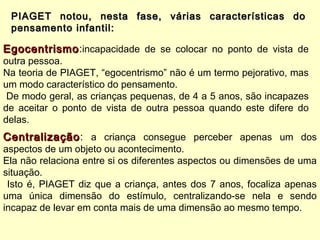 PIAGET notou, nesta fase, várias características doPIAGET notou, nesta fase, várias características do
pensamento infantil:pensamento infantil:
EgocentrismoEgocentrismo:incapacidade de se colocar no ponto de vista de
outra pessoa.
Na teoria de PIAGET, “egocentrismo” não é um termo pejorativo, mas
um modo característico do pensamento.
De modo geral, as crianças pequenas, de 4 a 5 anos, são incapazes
de aceitar o ponto de vista de outra pessoa quando este difere do
delas.
CentralizaçãoCentralização: a criança consegue perceber apenas um dos
aspectos de um objeto ou acontecimento.
Ela não relaciona entre si os diferentes aspectos ou dimensões de uma
situação.
Isto é, PIAGET diz que a criança, antes dos 7 anos, focaliza apenas
uma única dimensão do estímulo, centralizando-se nela e sendo
incapaz de levar em conta mais de uma dimensão ao mesmo tempo.
 