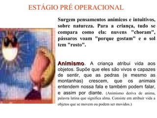 ESTÁGIO PRÉ OPERACIONAL
AnimismoAnimismo. A criança atribui vida aos
objetos. Supõe que eles são vivos e capazes
de sentir, que as pedras (e mesmo as
montanhas) crescem, que os animais
entendem nossa fala e também podem falar,
e assim por diante. (Animismo deriva de anima,
palavra latina que significa alma. Consiste em atribuir vida a
objetos que se movem ou podem ser movidos.)
Surgem pensamentos anímicos e intuitivos,
sobre natureza. Para a criança, tudo se
compara como ela: nuvens "choram",
pássaros voam "porque gostam" e o sol
tem "rosto".
 