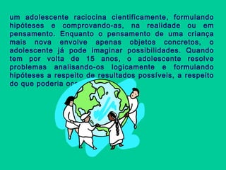 um adolescente raciocina cientificamente, formulando
hipóteses e comprovando-as, na realidade ou em
pensamento. Enquanto o pensamento de uma criança
mais nova envolve apenas objetos concretos, o
adolescente já pode imaginar possibilidades. Quando
tem por volta de 15 anos, o adolescente resolve
problemas analisando-os logicamente e formulando
hipóteses a respeito de resultados possíveis, a respeito
do que poderia ocorrer.
 