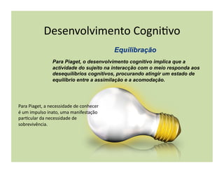 Desenvolvimento	
  Cogni(vo	
  

                       Para Piaget, o desenvolvimento cognitivo implica que a
                       actividade do sujeito na interacção com o meio responda aos
                       desequilíbrios cognitivos, procurando atingir um estado de
                       equilíbrio entre a assimilação e a acomodação.




Para	
  Piaget,	
  a	
  necessidade	
  de	
  conhecer	
  
é	
  um	
  impulso	
  inato,	
  uma	
  manifestação	
  
par(cular	
  da	
  necessidade	
  de	
  
sobrevivência.	
  
 