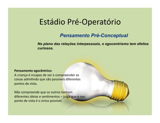 Estádio	
  Pré-­‐Operatório	
  

                        No plano das relações interpessoais, o egocentrismo tem efeitos
                        curiosos.




Pensamento	
  egocêntrico:	
  
A	
  criança	
  é	
  incapaz	
  de	
  ver	
  e	
  compreender	
  as	
  
coisas	
  admi(ndo	
  que	
  são	
  possíveis	
  diferentes	
  
pontos	
  de	
  vista.	
  

Não	
  compreende	
  que	
  os	
  outros	
  tenham	
  
diferentes	
  ideias	
  e	
  sen(mentos	
  –	
  julga	
  que	
  o	
  seu	
  
ponto	
  de	
  vista	
  é	
  o	
  único	
  possível.	
  
 