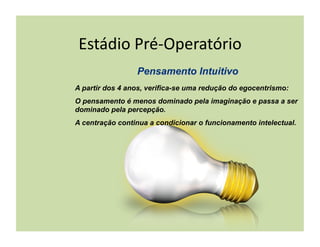 Estádio	
  Pré-­‐Operatório	
  

A partir dos 4 anos, verifica-se uma redução do egocentrismo:
O pensamento é menos dominado pela imaginação e passa a ser
dominado pela percepção.
A centração continua a condicionar o funcionamento intelectual.
 