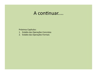A	
  con(nuar....	
  

Próximos	
  Capítulos:	
  
1.  Estádio	
  das	
  Operações	
  Concretas	
  
2.  Estádio	
  das	
  Operações	
  Formais	
  
 