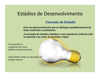 Estádios	
  de	
  Desenvolvimento	
  

                        Fase do desenvolvimento que se distingue qualitativamente de
                        fases anteriores e posteriores.
                        A sucessão de estádios obedece a uma sequência uniforme (não
                        se aprende a ler antes de aprender a falar).


Corresponde	
  ao	
  
surgimento	
  de	
  novos	
  
padrões	
  comportamentais.	
  


Cada	
  estádio	
  integra	
  as	
  aquisições	
  do	
  
estádio	
  anterior.	
  
 