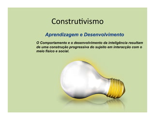 Constru(vismo	
  

O Comportamento e o desenvolvimento da inteligência resultam
de uma construção progressiva do sujeito em interacção com o
meio físico e social.
 